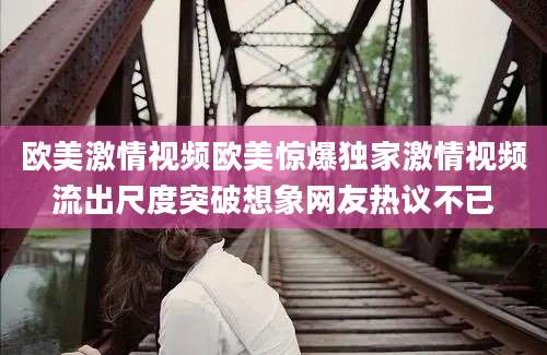欧美激情视频欧美惊爆独家激情视频流出尺度突破想象网友热议不已