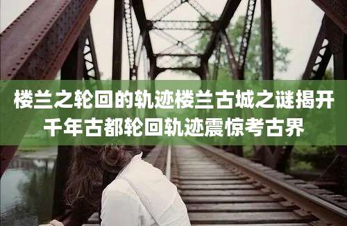 楼兰之轮回的轨迹楼兰古城之谜揭开千年古都轮回轨迹震惊考古界