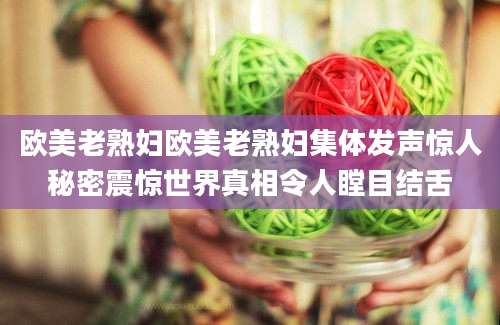 欧美老熟妇欧美老熟妇集体发声惊人秘密震惊世界真相令人瞠目结舌