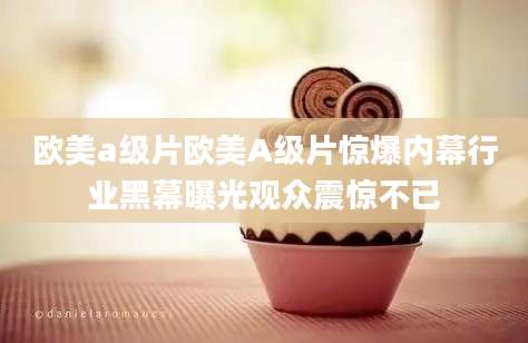 欧美a级片欧美A级片惊爆内幕行业黑幕曝光观众震惊不已