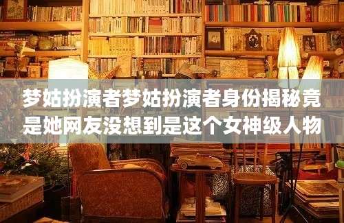 梦姑扮演者梦姑扮演者身份揭秘竟是她网友没想到是这个女神级人物