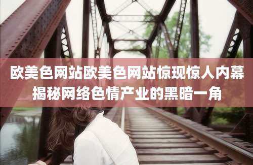 欧美色网站欧美色网站惊现惊人内幕揭秘网络色情产业的黑暗一角