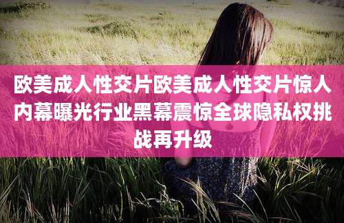 欧美成人性交片欧美成人性交片惊人内幕曝光行业黑幕震惊全球隐私权挑战再升级