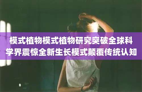 模式植物模式植物研究突破全球科学界震惊全新生长模式颠覆传统认知