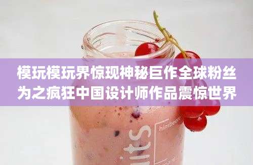 模玩模玩界惊现神秘巨作全球粉丝为之疯狂中国设计师作品震惊世界
