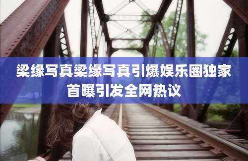 梁缘写真梁缘写真引爆娱乐圈独家首曝引发全网热议