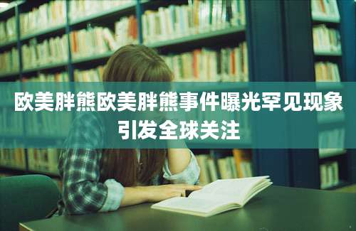欧美胖熊欧美胖熊事件曝光罕见现象引发全球关注