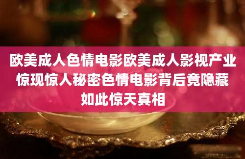 欧美成人色情电影欧美成人影视产业惊现惊人秘密色情电影背后竟隐藏如此惊天真相