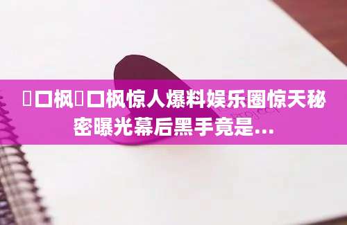 樋口枫樋口枫惊人爆料娱乐圈惊天秘密曝光幕后黑手竟是...