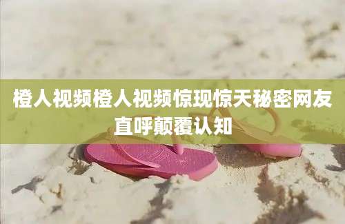 橙人视频橙人视频惊现惊天秘密网友直呼颠覆认知