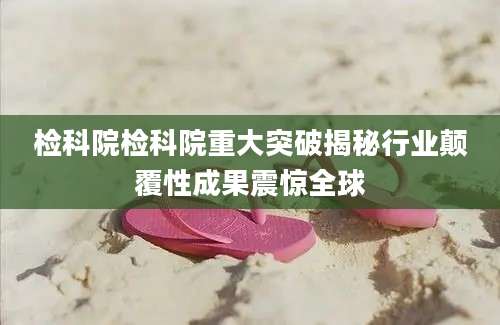 检科院检科院重大突破揭秘行业颠覆性成果震惊全球