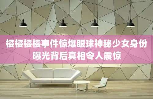 樱樱樱樱事件惊爆眼球神秘少女身份曝光背后真相令人震惊