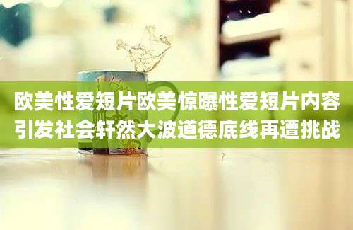 欧美性爱短片欧美惊曝性爱短片内容引发社会轩然大波道德底线再遭挑战