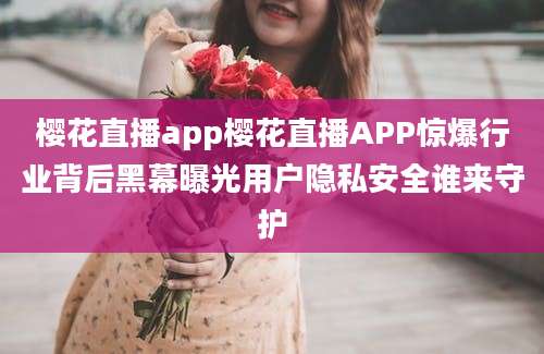 樱花直播app樱花直播APP惊爆行业背后黑幕曝光用户隐私安全谁来守护