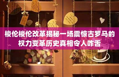 梭伦梭伦改革揭秘一场震惊古罗马的权力变革历史真相令人咋舌