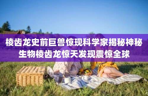棱齿龙史前巨兽惊现科学家揭秘神秘生物棱齿龙惊天发现震惊全球