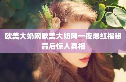 欧美大奶网欧美大奶网一夜爆红揭秘背后惊人真相