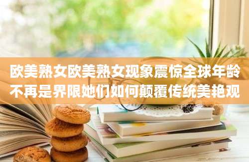 欧美熟女欧美熟女现象震惊全球年龄不再是界限她们如何颠覆传统美艳观