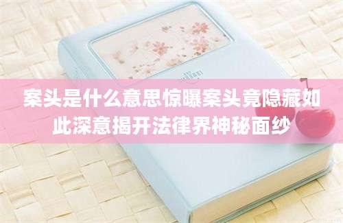 案头是什么意思惊曝案头竟隐藏如此深意揭开法律界神秘面纱