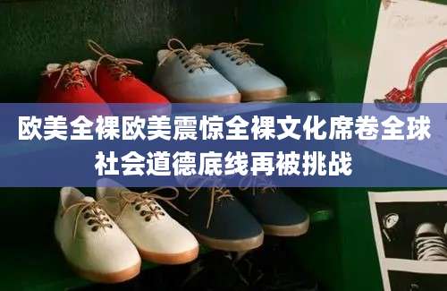 欧美全裸欧美震惊全裸文化席卷全球社会道德底线再被挑战