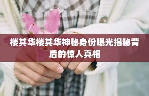 楼其华楼其华神秘身份曝光揭秘背后的惊人真相