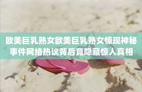 欧美巨乳熟女欧美巨乳熟女惊现神秘事件网络热议背后竟隐藏惊人真相