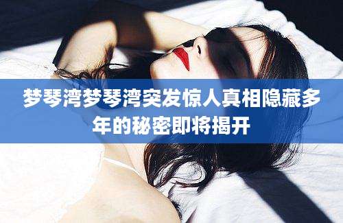 梦琴湾梦琴湾突发惊人真相隐藏多年的秘密即将揭开