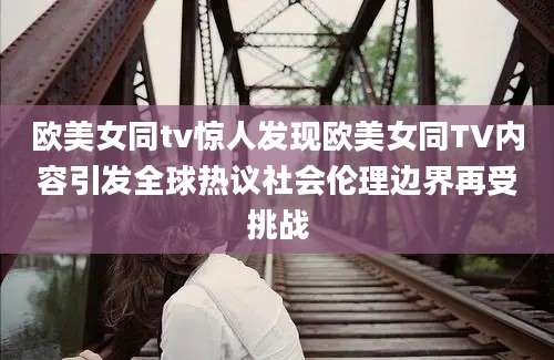 欧美女同tv惊人发现欧美女同TV内容引发全球热议社会伦理边界再受挑战