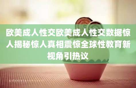 欧美成人性交欧美成人性交数据惊人揭秘惊人真相震惊全球性教育新视角引热议