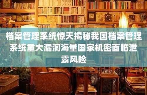档案管理系统惊天揭秘我国档案管理系统重大漏洞海量国家机密面临泄露风险