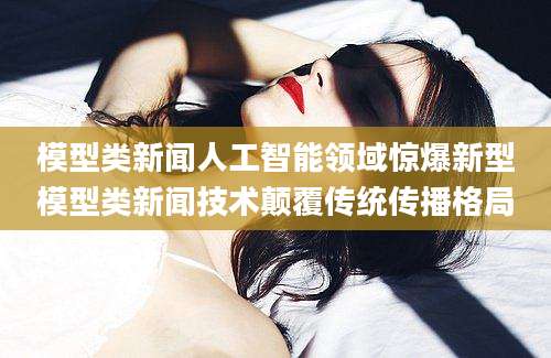 模型类新闻人工智能领域惊爆新型模型类新闻技术颠覆传统传播格局