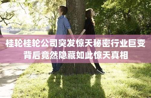 桂轮桂轮公司突发惊天秘密行业巨变背后竟然隐藏如此惊天真相