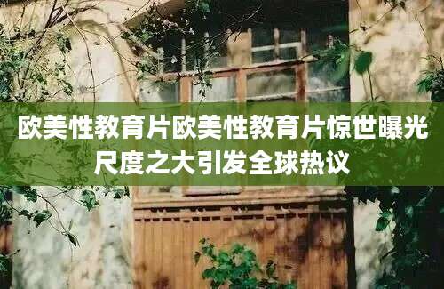欧美性教育片欧美性教育片惊世曝光尺度之大引发全球热议