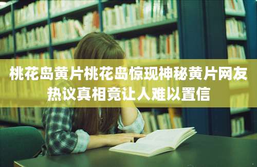 桃花岛黄片桃花岛惊现神秘黄片网友热议真相竟让人难以置信
