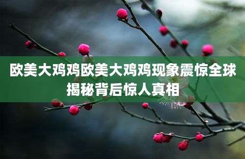 欧美大鸡鸡欧美大鸡鸡现象震惊全球揭秘背后惊人真相