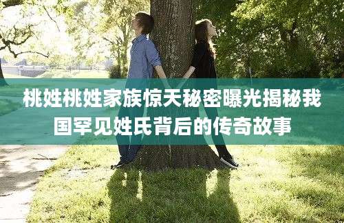 桃姓桃姓家族惊天秘密曝光揭秘我国罕见姓氏背后的传奇故事