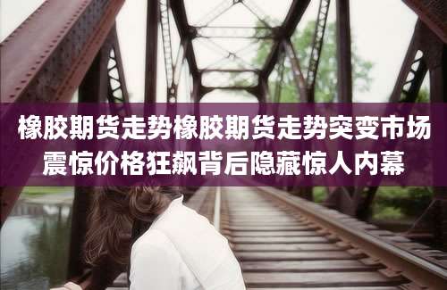 橡胶期货走势橡胶期货走势突变市场震惊价格狂飙背后隐藏惊人内幕