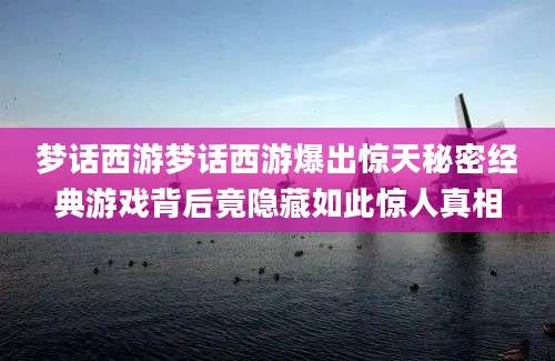 梦话西游梦话西游爆出惊天秘密经典游戏背后竟隐藏如此惊人真相