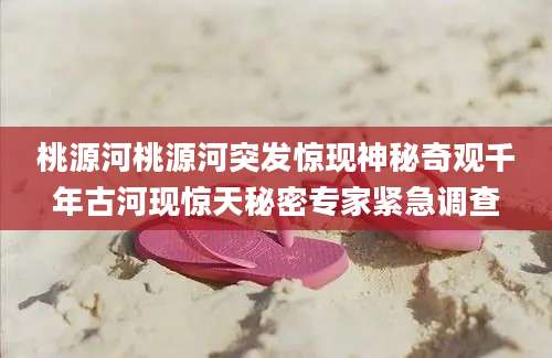 桃源河桃源河突发惊现神秘奇观千年古河现惊天秘密专家紧急调查