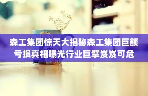 森工集团惊天大揭秘森工集团巨额亏损真相曝光行业巨擘岌岌可危