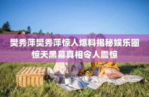 樊秀萍樊秀萍惊人爆料揭秘娱乐圈惊天黑幕真相令人震惊