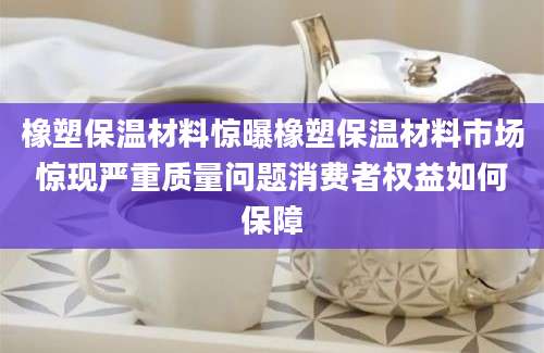 橡塑保温材料惊曝橡塑保温材料市场惊现严重质量问题消费者权益如何保障