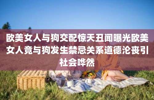 欧美女人与狗交配惊天丑闻曝光欧美女人竟与狗发生禁忌关系道德沦丧引社会哗然