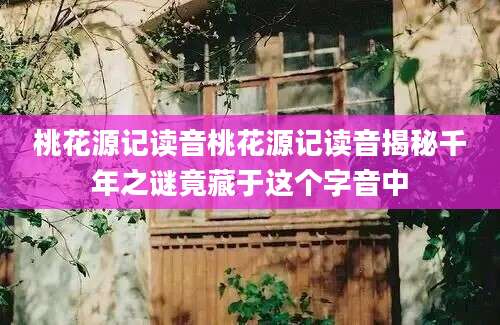 桃花源记读音桃花源记读音揭秘千年之谜竟藏于这个字音中