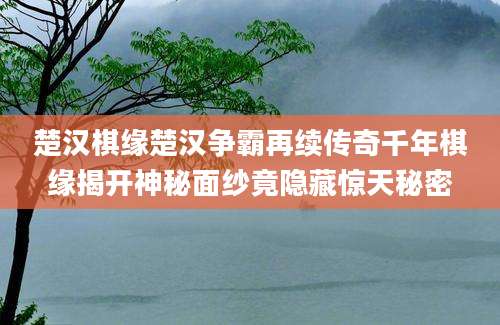 楚汉棋缘楚汉争霸再续传奇千年棋缘揭开神秘面纱竟隐藏惊天秘密