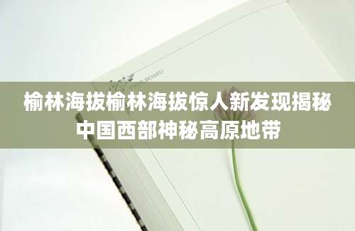 榆林海拔榆林海拔惊人新发现揭秘中国西部神秘高原地带