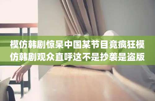 模仿韩剧惊呆中国某节目竟疯狂模仿韩剧观众直呼这不是抄袭是盗版