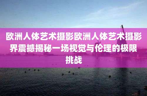 欧洲人体艺术摄影欧洲人体艺术摄影界震撼揭秘一场视觉与伦理的极限挑战
