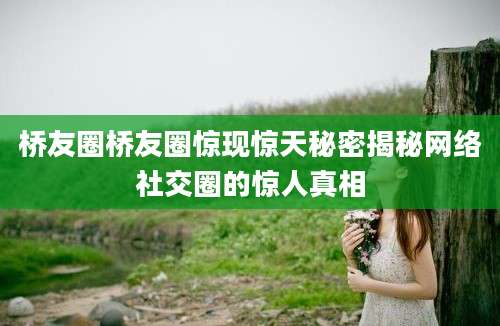 桥友圈桥友圈惊现惊天秘密揭秘网络社交圈的惊人真相