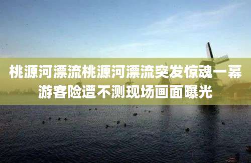 桃源河漂流桃源河漂流突发惊魂一幕游客险遭不测现场画面曝光